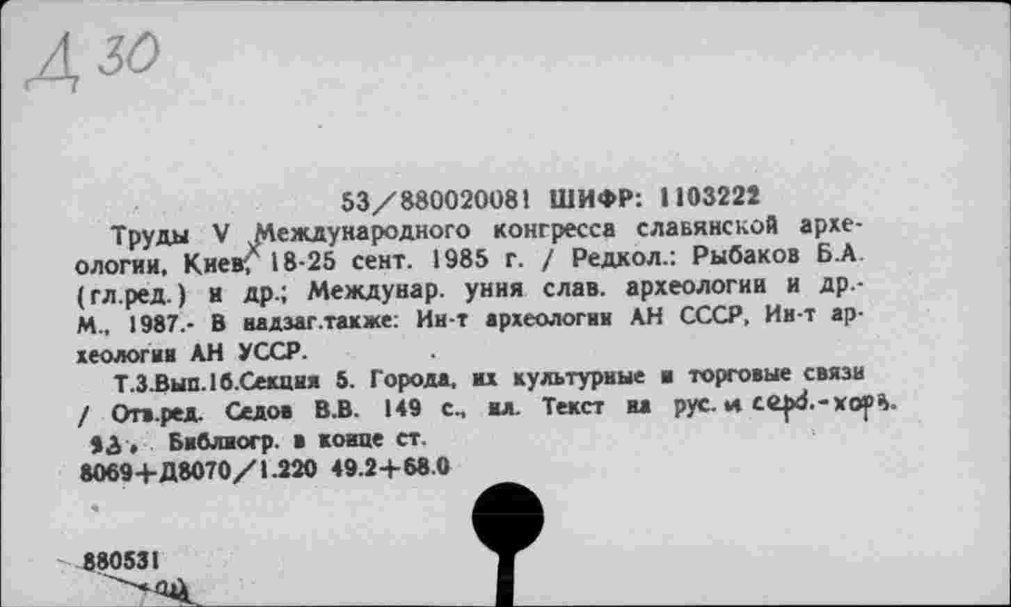 ﻿53/88002008! ШИФР: 1103222
Трупы V Международного конгресса славянской археологии. Киев* 18-25 сент. 1985 г. / Редкол.: Рыбаков Б.А (гл.ред. ) и др.; Междунар. уния слав, археологии и Др.-M., 1987,- В иадзаг.также: Ин-т археологии АН СССР, Ин-т археологии АН УССР.
Т.З.Вып.1б.Секция 5. Города, их культурные и торговые связи / Огв.ред. Седов В.В. 149 с„ ил. Текст на рус. и
Библиогр. в конце ст.
8069+Д8070/1.220 49.2+68.0
880531